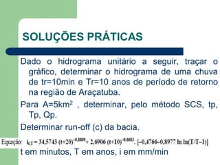 Dado o hidrograma unitário a seguir, traçar o
gráfico, determinar o hidrograma de uma chuva
de tr=10min e Tr=10 anos de período de retorno
na região de Araçatuba.
Para A=5km2 , determinar, pelo método SCS, tp,
Tp, Qp.
Determinar run-off (c) da bacia.
t em minutos, T em anos, i em mm/min
SOLUÇÕES PRÁTICAS
 