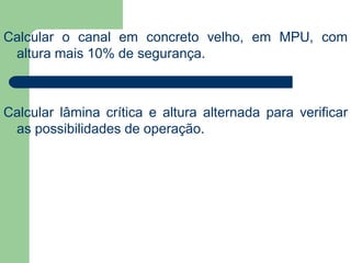 Calcular o canal em concreto velho, em MPU, com
altura mais 10% de segurança.
Calcular lâmina crítica e altura alternada para verificar
as possibilidades de operação.
 