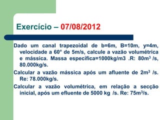 Dado um canal trapezoidal de b=6m, B=10m, y=4m,
velocidade a 60° de 5m/s, calcule a vazão volumétrica
e mássica. Massa específica=1000kg/m3 .R: 80m3 /s,
80.000kg/s.
Calcular a vazão mássica após um afluente de 2m3 /s.
Re: 78.000kg/s.
Calcular a vazão volumétrica, em relação a secção
inicial, após um efluente de 5000 kg /s. Re: 75m3/s.
Exercício – 07/08/2012
 
