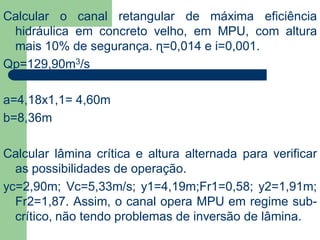 Calcular o canal retangular de máxima eficiência
hidráulica em concreto velho, em MPU, com altura
mais 10% de segurança. ɳ=0,014 e i=0,001.
Qp=129,90m3/s
a=4,18x1,1= 4,60m
b=8,36m
Calcular lâmina crítica e altura alternada para verificar
as possibilidades de operação.
yc=2,90m; Vc=5,33m/s; y1=4,19m;Fr1=0,58; y2=1,91m;
Fr2=1,87. Assim, o canal opera MPU em regime sub-
crítico, não tendo problemas de inversão de lâmina.
 