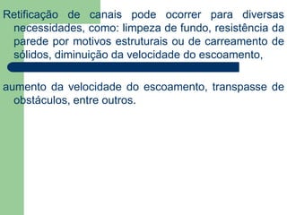 Retificação de canais pode ocorrer para diversas
necessidades, como: limpeza de fundo, resistência da
parede por motivos estruturais ou de carreamento de
sólidos, diminuição da velocidade do escoamento,
aumento da velocidade do escoamento, transpasse de
obstáculos, entre outros.
 