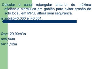 Calcular o canal retangular anterior de máxima
eficiência hidráulica em gabião para evitar erosão do
solo local, em MPU, altura sem segurança.
ɳ gabião=0,030 e i=0,001.
Qp=129,90m3/s
a=5,56m
b=11,12m
 