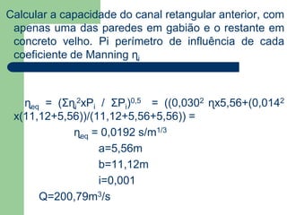 Calcular a capacidade do canal retangular anterior, com
apenas uma das paredes em gabião e o restante em
concreto velho. Pi perímetro de influência de cada
coeficiente de Manning ɳi
ɳeq = (Σɳi
2xPi / ΣPi)0,5 = ((0,0302 ɳx5,56+(0,0142
x(11,12+5,56))/(11,12+5,56+5,56)) =
ɳeq = 0,0192 s/m1/3
a=5,56m
b=11,12m
i=0,001
Q=200,79m3/s
 
