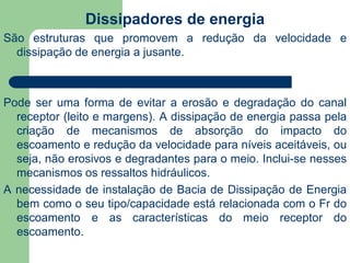 Dissipadores de energia
São estruturas que promovem a redução da velocidade e
dissipação de energia a jusante.
Pode ser uma forma de evitar a erosão e degradação do canal
receptor (leito e margens). A dissipação de energia passa pela
criação de mecanismos de absorção do impacto do
escoamento e redução da velocidade para níveis aceitáveis, ou
seja, não erosivos e degradantes para o meio. Inclui-se nesses
mecanismos os ressaltos hidráulicos.
A necessidade de instalação de Bacia de Dissipação de Energia
bem como o seu tipo/capacidade está relacionada com o Fr do
escoamento e as características do meio receptor do
escoamento.
 