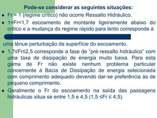 Pode-se considerar as seguintes situações:
 Fr = 1 (regime crítico) não ocorre Ressalto Hidráulico.
 1<Fr<1,7 escoamento de montante ligeiramente abaixo do
crítico e a mudança do regime rápido para lento corresponde à
uma tênue perturbação da superfície do escoamento.
 1,7≤Fr≤2,5 corresponde a fase de “pré‐ressalto hidráulico” com
uma taxa de dissipação de energia muito baixa. Para esta
gama de Fr não existe nenhum problema particular
concernente à Bacia de Dissipação de energia selecionada
com comprimento adequado devendo dar‐se preferência às de
pequeno comprimento.
 Geralmente o Fr do escoamento na saída das passagens
hidráulicas situa‐se entre 1,5 e 4,5 (1,5 ≤Fr ≤ 4,5).
 