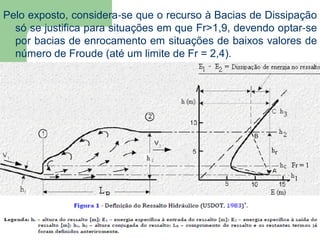 Pelo exposto, considera‐se que o recurso à Bacias de Dissipação
só se justifica para situações em que Fr>1,9, devendo optar‐se
por bacias de enrocamento em situações de baixos valores de
número de Froude (até um limite de Fr = 2,4).
 