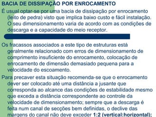 BACIA DE DISSIPAÇÃO POR ENROCAMENTO
É usual optar‐se por uma bacia de dissipação por enrocamento
(leito de pedra) visto que implica baixo custo e fácil instalação.
O seu dimensionamento varia de acordo com as condições de
descarga e a capacidade do meio receptor.
Os fracassos associados a este tipo de estruturas está
geralmente relacionado com erros de dimensionamento de
comprimento insuficiente do enrocamento, colocação de
enrocamento de dimensão demasiado pequena para a
velocidade do escoamento.
Para precaver esta situação recomenda‐se que o enrocamento
dever ser colocado até uma distância a jusante que
corresponda ao alcance das condições de estabilidade mesmo
que exceda a distância correspondente ao controle da
velocidade de dimensionamento; sempre que a descarga é
feita num canal de secções bem definidas, o declive das
margens do canal não deve exceder 1:2 (vertical:horizontal);
 