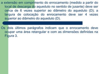 a extensão em comprimento do enrocamento (medido a partir do
local de descarga do aqueduto no sentido de jusante) deve ser
cerca de 6 vezes superior ao diâmetro do aqueduto (D); a
largura de colocação do enrocamento deve ser 4 vezes
superior ao diâmetro do aqueduto (D).
Os dois últimos parágrafos indicam que o enrocamento deve
ocupar uma área retangular e com as dimensões definidas na
Figura 3.
 