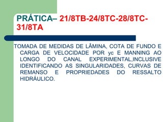 TOMADA DE MEDIDAS DE LÂMINA, COTA DE FUNDO E
CARGA DE VELOCIDADE POR yc E MANNING AO
LONGO DO CANAL EXPERIMENTAL,INCLUSIVE
IDENTIFICANDO AS SINGULARIDADES, CURVAS DE
REMANSO E PROPRIEDADES DO RESSALTO
HIDRÁULICO.
PRÁTICA– 21/8TB-24/8TC-28/8TC-
31/8TA
 