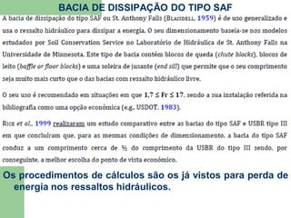 BACIA DE DISSIPAÇÃO DO TIPO SAF
Os procedimentos de cálculos são os já vistos para perda de
energia nos ressaltos hidráulicos.
 