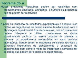 Teorema do π
Muitos problemas hidráulicos podem ser resolvidos com
procedimentos analíticos. Entretanto, o número de problemas
que só podem ser resolvidos
a partir da utilização de resultados experimentais é enorme. Isso
motiva os engenheiros de fluidos estarem familiarizados com a
abordagem experimental dos escoamentos, pois só assim eles
podem interpretar e utilizar corretamente os dados
experimentais públicos ou serem capazes de planejar e
executar os experimentos necessários em seus próprios
laboratórios. Sendo assim, é importante considerar técnicas e
conceitos importantes de planejamento e execução de
experimentos bem como o modo de interpretar e correlacionar
os dados que podem ser obtidos em experimentos.
 