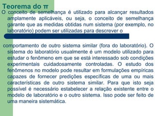 Teorema do π
O conceito de semelhança é utilizado para alcançar resultados
amplamente aplicáveis, ou seja, o conceito de semelhança
garante que as medidas obtidas num sistema (por exemplo, no
laboratório) podem ser utilizadas para descrever o
comportamento de outro sistema similar (fora do laboratório). O
sistema do laboratório usualmente é um modelo utilizado para
estudar o fenômeno em que se está interessado sob condições
experimentais cuidadosamente controladas. O estudo dos
fenômenos no modelo pode resultar em formulações empíricas
capazes de fornecer predições específicas de uma ou mais
características de outro sistema similar. Para que isto seja
possível é necessário estabelecer a relação existente entre o
modelo de laboratório e o outro sistema. Isso pode ser feito de
uma maneira sistemática.
 