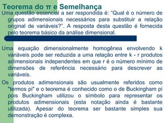 Teorema do π e Semelhança
Uma questão essencial a ser respondida é: “Qual é o número de
grupos adimensionais necessários para substituir a relação
original de variáveis?”. A resposta desta questão é fornecida
pelo teorema básico da análise dimensional.
Uma equação dimensionalmente homogênea envolvendo k
variáveis pode ser reduzida a uma relação entre k - r produtos
adimensionais independentes em que r é o número mínimo de
dimensões de referência necessário para descrever as
variáveis.
Os produtos adimensionais são usualmente referidos como
"termos pi" e o teorema é conhecido como o de Buckingham pi
pois Buckingham utilizou o símbolo para representar os
produtos adimensionais (esta notação ainda é bastante
utilizada). Apesar do teorema ser bastante simples sua
demonstração é complexa.
 