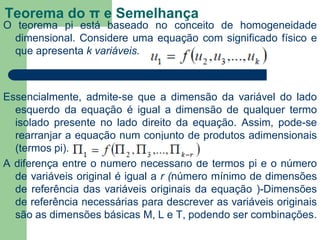 Teorema do π e Semelhança
O teorema pi está baseado no conceito de homogeneidade
dimensional. Considere uma equação com significado físico e
que apresenta k variáveis.
Essencialmente, admite-se que a dimensão da variável do lado
esquerdo da equação é igual a dimensão de qualquer termo
isolado presente no lado direito da equação. Assim, pode-se
rearranjar a equação num conjunto de produtos adimensionais
(termos pi).
A diferença entre o número necessário de termos pi e o número
de variáveis original é igual a r (número mínimo de dimensões
de referência das variáveis originais da equação )-Dimensões
de referência necessárias para descrever as variáveis originais
são as dimensões básicas M, L e T, podendo ser combinações.
 