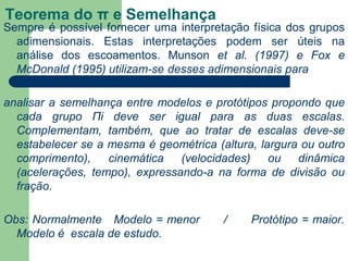 Teorema do π e Semelhança
Sempre é possível fornecer uma interpretação física dos grupos
adimensionais. Estas interpretações podem ser úteis na
análise dos escoamentos. Munson et al. (1997) e Fox e
McDonald (1995) utilizam-se desses adimensionais para
analisar a semelhança entre modelos e protótipos propondo que
cada grupo Πi deve ser igual para as duas escalas.
Complementam, também, que ao tratar de escalas deve-se
estabelecer se a mesma é geométrica (altura, largura ou outro
comprimento), cinemática (velocidades) ou dinâmica
(acelerações, tempo), expressando-a na forma de divisão ou
fração.
Obs: Normalmente Modelo = menor / Protótipo = maior.
Modelo é escala de estudo.
 