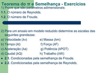 Teorema do π e Semelhança - Exercícios
1) Prove que são parâmetros adimensionais:
1.1. O número de Reynolds.
1.2. O número de Froude.
2) Para um ensaio em modelo reduzido determine as escalas das
seguintes grandezas:
a) Velocidade (λv) e) Massa (λm)
b) Tempo (λt) f) Força (λF)
c) Aceleração (λa) g) Potência (λPOT)
d) Caudal (λQ) h) Trabalho (λW)
 2.1. Condicionadas pela semelhança de Froude.
 2.2. Condicionadas pela semelhança de Reynolds.
 