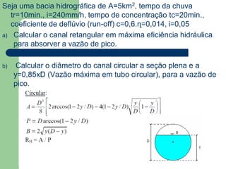 Seja uma bacia hidrográfica de A=5km2, tempo da chuva
tr=10min., i=240mm/h, tempo de concentração tc=20min.,
coeficiente de deflúvio (run-off) c=0,6.ɳ=0,014, i=0,05
a) Calcular o canal retangular em máxima eficiência hidráulica
para absorver a vazão de pico.
b) Calcular o diâmetro do canal circular a seção plena e a
y=0,85xD (Vazão máxima em tubo circular), para a vazão de
pico.
 