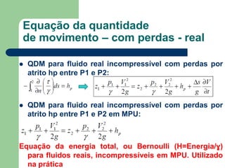  QDM para fluido real incompressível com perdas por
atrito hp entre P1 e P2:
 QDM para fluido real incompressível com perdas por
atrito hp entre P1 e P2 em MPU:
Equação da energia total, ou Bernoulli (H=Energia/ɣ)
para fluidos reais, incompressíveis em MPU. Utilizado
na prática
Equação da quantidade
de movimento – com perdas - real
 