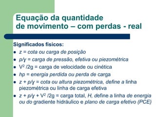 Significados físicos:
 z = cota ou carga de posição
 p/ɣ = carga de pressão, efetiva ou piezométrica
 V2 /2g = carga de velocidade ou cinética
 hp = energia perdida ou perda de carga
 z + p/ɣ = cota ou altura piezométrica, define a linha
piezométrica ou linha de carga efetiva
 z + p/ɣ + V2 /2g = carga total, H, define a linha de energia
ou do gradiente hidráulico e plano de carga efetivo (PCE)
Equação da quantidade
de movimento – com perdas - real
 