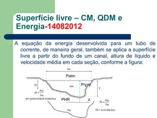 A equação da energia desenvolvida para um tubo de
corrente, de maneira geral, também se aplica a superfície
livre a partir do fundo de um canal, altura de líquido e
velocidade média em cada seção, conforme a figura:
Superfície livre – CM, QDM e
Energia-14082012
PHR
P/ɣ=y
z
Patm
 