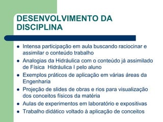 DESENVOLVIMENTO DA
DISCIPLINA
 Intensa participação em aula buscando raciocinar e
assimilar o conteúdo trabalho
 Analogias da Hidráulica com o conteúdo já assimilado
de Física Hidráulica I pelo aluno
 Exemplos práticos de aplicação em várias áreas da
Engenharia
 Projeção de slides de obras e rios para visualização
dos conceitos físicos da matéria
 Aulas de experimentos em laboratório e expositivas
 Trabalho didático voltado à aplicação de conceitos
 