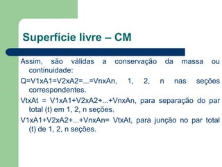 Assim, são válidas a conservação da massa ou
continuidade:
Q=V1xA1=V2xA2=...=VnxAn, 1, 2, n nas seções
correspondentes.
VtxAt = V1xA1+V2xA2+...+VnxAn, para separação do par
total (t) em 1, 2, n seções.
V1xA1+V2xA2+...+VnxAn= VtxAt, para junção no par total
(t) de 1, 2, n seções.
Superfície livre – CM
 