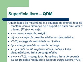 A quantidade de movimento e a equação da energia total se
mantêm, com a diferença de a superfície estar em Patm e
o termo (P/ɣ)=y, ou seja:
 z = cota ou carga de posição
 p/ɣ = y = carga de pressão, efetiva ou piezométrica
 V2 /2g = carga de velocidade ou cinética
 hp = energia perdida ou perda de carga
 z + y = cota ou altura piezométrica, define a linha
piezométrica ou linha de carga efetiva
 z + y + V2 /2g = carga total, H, define a linha de energia
ou do gradiente hidráulico e plano de carga efetivo (PCE)
Superfície livre – QDM
 