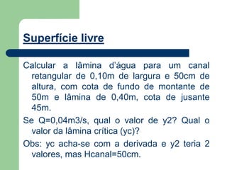 Superfície livre
Calcular a lâmina d’água para um canal
retangular de 0,10m de largura e 50cm de
altura, com cota de fundo de montante de
50m e lâmina de 0,40m, cota de jusante
45m.
Se Q=0,04m3/s, qual o valor de y2? Qual o
valor da lâmina crítica (yc)?
Obs: yc acha-se com a derivada e y2 teria 2
valores, mas Hcanal=50cm.
 