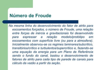 Na mesma linha do desenvolvimento do fator de atrito para
escoamentos forçados, o número de Froude, uma relação
entre forças de inércia e gravitacionais foi desenvolvido
para expressar a relação modelo/protótipo em
escoamentos com superfície livre (ou para a atmosfera).
Inicialmente observou-se os regimes laminares/subcrítico,
transitórios/crítico e turbulentos/supercrítico e, fazendo-se
uma equação da energia para um Plano de Referência
sendo o fundo do canal, bastou o desenvolvimento de
fatores de atrito para cada tipo de parede de canais para
cálculo da vazão a partir da seção.
Número de Froude
 