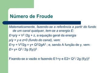 Matematicamente, fazendo-se a referência a partir do fundo
de um canal qualquer, tem-se a energia E:
E=p/ɣ + V2 /2g + z, a equação geral da energia
p/ɣ = y e z=0 (fundo do canal), vem:
E=y + V2/2g = y+ Q2/2gA2 ; e, sendo A função de y, vem:
E= y+ Q2 / 2g (f(y))2
Fixando-se a vazão e fazendo E1=y e E2= Q2 / 2g (f(y))2
Número de Froude
 