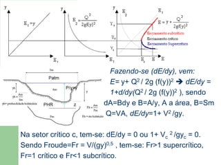 Fazendo-se (dE/dy), vem:
E= y+ Q2 / 2g (f(y))2  dE/dy =
1+d/dy(Q2 / 2g (f(y))2 ), sendo
dA=Bdy e B=A/y, A a área, B=Sm
Q=VA, dE/dy=1+ V2 /gy.
Na setor crítico c, tem-se: dE/dy = 0 ou 1+ Vc
2 /gyc = 0.
Sendo Froude=Fr = V/(gy)0,5 , tem-se: Fr>1 supercrítico,
Fr=1 crítico e Fr<1 subcrítico.
Número de Froude
 