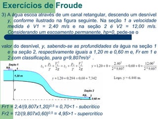 3) A água escoa através de um canal retangular, descendo um desnível
y, conforme ilustrado na figura seguinte. Na seção 1 a velocidade
medida é V1 = 2,40 m/s e na seção 2 é V2 = 12,00 m/s.
Considerando um escoamento permanente, hp=0, pede-se o
valor do desnível, y, sabendo-se as profundidades da água na seção 1
e na seção 2, respectivamente iguais a 1,20 m e 0,60 m e, Fr em 1 e
2 com classificação, para g=9,807m/s2 .
Fr1 = 2,4/(9,807x1,20)0,5 = 0,70<1 - subcrítico
Fr2 = 12/(9,807x0,60)0,5 = 4,95>1 - supercrítico
Exercícios de Froude
 