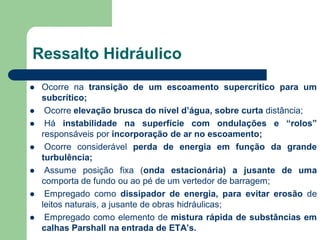  Ocorre na transição de um escoamento supercrítico para um
subcrítico;
 Ocorre elevação brusca do nível d’água, sobre curta distância;
 Há instabilidade na superfície com ondulações e “rolos”
responsáveis por incorporação de ar no escoamento;
 Ocorre considerável perda de energia em função da grande
turbulência;
 Assume posição fixa (onda estacionária) a jusante de uma
comporta de fundo ou ao pé de um vertedor de barragem;
 Empregado como dissipador de energia, para evitar erosão de
leitos naturais, a jusante de obras hidráulicas;
 Empregado como elemento de mistura rápida de substâncias em
calhas Parshall na entrada de ETA’s.
Ressalto Hidráulico
 