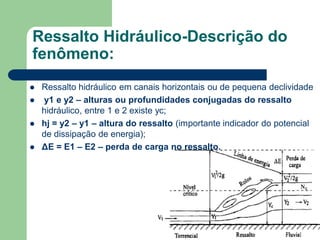  Ressalto hidráulico em canais horizontais ou de pequena declividade
 y1 e y2 – alturas ou profundidades conjugadas do ressalto
hidráulico, entre 1 e 2 existe yc;
 hj = y2 – y1 – altura do ressalto (importante indicador do potencial
de dissipação de energia);
 ΔE = E1 – E2 – perda de carga no ressalto.
Ressalto Hidráulico-Descrição do
fenômeno:
 