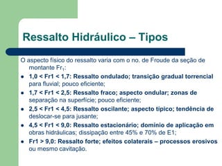 O aspecto físico do ressalto varia com o no. de Froude da seção de
montante Fr1:
 1,0 < Fr1 < 1,7: Ressalto ondulado; transição gradual torrencial
para fluvial; pouco eficiente;
 1,7 < Fr1 < 2,5: Ressalto fraco; aspecto ondular; zonas de
separação na superfície; pouco eficiente;
 2,5 < Fr1 < 4,5: Ressalto oscilante; aspecto típico; tendência de
deslocar-se para jusante;
 4,5 < Fr1 < 9,0: Ressalto estacionário; domínio de aplicação em
obras hidráulicas; dissipação entre 45% e 70% de E1;
 Fr1 > 9,0: Ressalto forte; efeitos colaterais – processos erosivos
ou mesmo cavitação.
Ressalto Hidráulico – Tipos
 