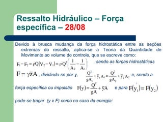 Devido à brusca mudança da força hidrostática entre as seções
extremas do ressalto, aplica-se a Teoria da Quantidade de
Movimento ao volume de controle, que se escreve como:
, sendo as forças hidrostáticas
, dividindo-se por ɣ, e, sendo a
força específica ou impulsão e para
pode-se traçar (y x F) como no caso da energia:
Ressalto Hidráulico – Força
específica – 28/08
 
