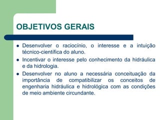 OBJETIVOS GERAIS
 Desenvolver o raciocínio, o interesse e a intuição
técnico-científica do aluno.
 Incentivar o interesse pelo conhecimento da hidráulica
e da hidrologia.
 Desenvolver no aluno a necessária conceituação da
importância de compatibilizar os conceitos de
engenharia hidráulica e hidrológica com as condições
de meio ambiente circundante.
 