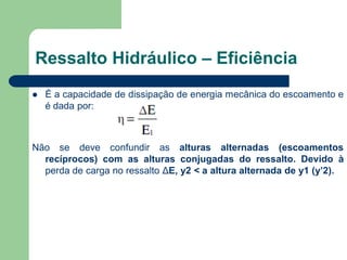  É a capacidade de dissipação de energia mecânica do escoamento e
é dada por:
Não se deve confundir as alturas alternadas (escoamentos
recíprocos) com as alturas conjugadas do ressalto. Devido à
perda de carga no ressalto ΔE, y2 < a altura alternada de y1 (y’2).
Ressalto Hidráulico – Eficiência
 