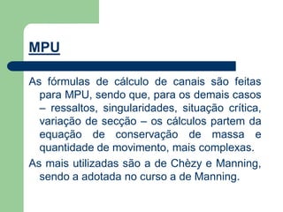MPU
As fórmulas de cálculo de canais são feitas
para MPU, sendo que, para os demais casos
– ressaltos, singularidades, situação crítica,
variação de secção – os cálculos partem da
equação de conservação de massa e
quantidade de movimento, mais complexas.
As mais utilizadas são a de Chèzy e Manning,
sendo a adotada no curso a de Manning.
 