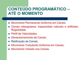 CONTEÚDO PROGRAMÁTICO –
ATÉ O MOMENTO
 Movimento Permanente Uniforme em Canais.
 Canais retangulares, trapezoidais naturais e artificiais.
Rugosidade.
 Perfil de Velocidades.
 Dimensionamento de Canais.
 Retificação de Canais.
 Movimento Turbulento Uniforme em Canais.
 Movimento Variado nos Canais.
 