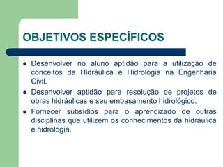 OBJETIVOS ESPECÍFICOS
 Desenvolver no aluno aptidão para a utilização de
conceitos da Hidráulica e Hidrologia na Engenharia
Civil.
 Desenvolver aptidão para resolução de projetos de
obras hidráulicas e seu embasamento hidrológico.
 Fornecer subsídios para o aprendizado de outras
disciplinas que utilizem os conhecimentos da hidráulica
e hidrologia.
 