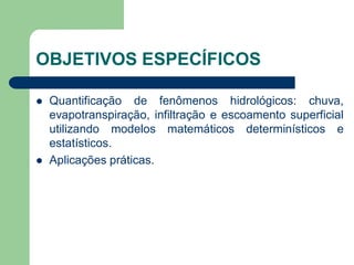 OBJETIVOS ESPECÍFICOS
 Quantificação de fenômenos hidrológicos: chuva,
evapotranspiração, infiltração e escoamento superficial
utilizando modelos matemáticos determinísticos e
estatísticos.
 Aplicações práticas.
 