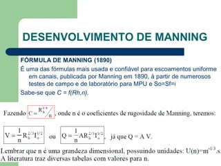 FÓRMULA DE MANNING (1890)
É uma das fórmulas mais usada e confiável para escoamentos uniforme
em canais, publicada por Manning em 1890, à partir de numerosos
testes de campo e de laboratório para MPU e So=Sf=i
Sabe-se que C = f(Rh,n).
DESENVOLVIMENTO DE MANNING
 