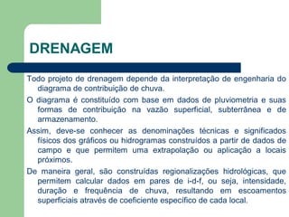 Todo projeto de drenagem depende da interpretação de engenharia do
diagrama de contribuição de chuva.
O diagrama é constituído com base em dados de pluviometria e suas
formas de contribuição na vazão superficial, subterrânea e de
armazenamento.
Assim, deve-se conhecer as denominações técnicas e significados
físicos dos gráficos ou hidrogramas construídos a partir de dados de
campo e que permitem uma extrapolação ou aplicação a locais
próximos.
De maneira geral, são construídas regionalizações hidrológicas, que
permitem calcular dados em pares de i-d-f, ou seja, intensidade,
duração e frequência de chuva, resultando em escoamentos
superficiais através de coeficiente específico de cada local.
DRENAGEM
 