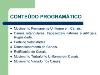 CONTEÚDO PROGRAMÁTICO
 Movimento Permanente Uniforme em Canais.
 Canais retangulares, trapezoidais naturais e artificiais.
Rugosidade.
 Perfil de Velocidades.
 Dimensionamento de Canais.
 Retificação de Canais.
 Movimento Turbulento Uniforme em Canais.
 Movimento Variado nos Canais.
 