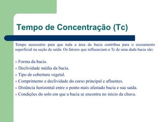 Tempo de Concentração (Tc)
Tempo necessário para que toda a área da bacia contribua para o escoamento
superficial na seção de saída. Os fatores que influenciam o Tc de uma dada bacia são:
 Forma da bacia.
 Declividade média da bacia.
 Tipo de cobertura vegetal.
 Comprimento e declividade do curso principal e afluentes.
 Distância horizontal entre o ponto mais afastado bacia e sua saída.
 Condições do solo em que a bacia se encontra no inicio da chuva.
 
