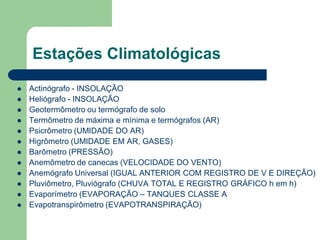 Estações Climatológicas
 Actinógrafo - INSOLAÇÃO
 Heliógrafo - INSOLAÇÃO
 Geotermômetro ou termógrafo de solo
 Termômetro de máxima e mínima e termógrafos (AR)
 Psicrômetro (UMIDADE DO AR)
 Higrômetro (UMIDADE EM AR, GASES)
 Barômetro (PRESSÃO)
 Anemômetro de canecas (VELOCIDADE DO VENTO)
 Anemógrafo Universal (IGUAL ANTERIOR COM REGISTRO DE V E DIREÇÃO)
 Pluviômetro, Pluviógrafo (CHUVA TOTAL E REGISTRO GRÁFICO h em h)
 Evaporímetro (EVAPORAÇÃO – TANQUES CLASSE A
 Evapotranspirômetro (EVAPOTRANSPIRAÇÃO)
 