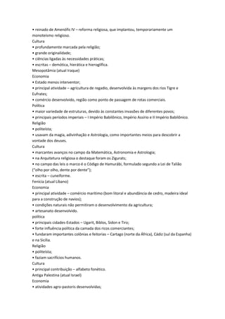 • reinado de Amenófis IV – reforma religiosa, que implantou, temporariamente um
monoteísmo religioso.
Cultura
• profundamente marcada pela religião;
• grande originalidade;
• ciências ligadas às necessidades práticas;
• escritas – demótica, hierática e hieroglífica.
Mesopotâmia (atual Iraque)
Economia
• Estado menos interventor;
• principal atividade – agricultura de regadio, desenvolvida às margens dos rios Tigre e
Eufrates;
• comércio desenvolvido, região como ponto de passagem de rotas comerciais.
Política
• maior variedade de estruturas, devido às constantes invasões de diferentes povos;
• principais períodos imperiais – I Império Babilônico, Império Assírio e II Império Babilônico.
Religião
• politeísta;
• usavam da magia, adivinhação e Astrologia, como importantes meios para descobrir a
vontade dos deuses.
Cultura
• marcantes avanços no campo da Matemática, Astronomia e Astrologia;
• na Arquitetura religiosa o destaque foram os Zigurats;
• no campo das leis o marco é o Código de Hamurábi, formulado segundo a Lei de Talião
(“olho por olho, dente por dente”);
• escrita – cuneiforme.
Fenícia (atual Líbano)
Economia
• principal atividade – comércio marítimo (bom litoral e abundância de cedro, madeira ideal
para a construção de navios);
• condições naturais não permitiram o desenvolvimento da agricultura;
• artesanato desenvolvido.
política
• principais cidades-Estados – Ugarit, Biblos, Sidon e Tiro;
• forte influência política da camada dos ricos comerciantes;
• fundaram importantes colônias e feitorias – Cartago (norte da África), Cádiz (sul da Espanha)
e na Sicília.
Religião
• politeísta;
• faziam sacrifícios humanos.
Cultura
• principal contribuição – alfabeto fonético.
Antiga Palestina (atual Israel)
Economia
• atividades agro-pastoris desenvolvidas;
 