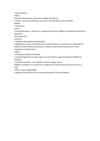 • forte comércio.
Política
•estrutura diretamente relacionada à religião dos hebreus;
• divisão – período dos Patriarcas, dos Juízes e dos Reis (Saul, Davi e Salomão).
Religião
• monoteísta.
Cultura
• principal destaque – influenciou o surgimento de outras religiões monoteístas (cristianismo e
islamismo).
Pérsia (atual Irã)
Economia
• atividades agro-pastoris desenvolvidas;
• significativo avanço comercial durante o reinado de Dario I, quando houve a unificação do
padrão monetário (dárico), dos pesos e medidas e construção de estradas, que melhor
interligaram o Império Persa.
Política
• monarquia absoluta e teocrática;
• conquistas geraram um vasto império, que foi, durante o governo de Dario I dividido em
satrápias;
• principais monarcas – Ciro, Cambises e Dario I (apogeu persa).
Religião • mazdeísmo ou zoroastrismo, religião com caráter dualista (luta entre o bem e o
mal).
Cultura • pouca originalidade;
• destaque arquitetônico foi a construção de grandes e luxuosos palácios.
 