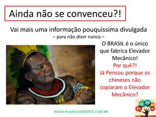 Ainda não se convenceu?!
Vai mais uma informação pouquíssima divulgada
– para não dizer nunca –
O BRASIL é o único
que fabrica Elevador
Mecânico!
Por quê?!
Já Pensou porque os
chineses não
copiaram o Elevador
Mecânico?
WWW.HULKELEVADORES.COM.BR
 